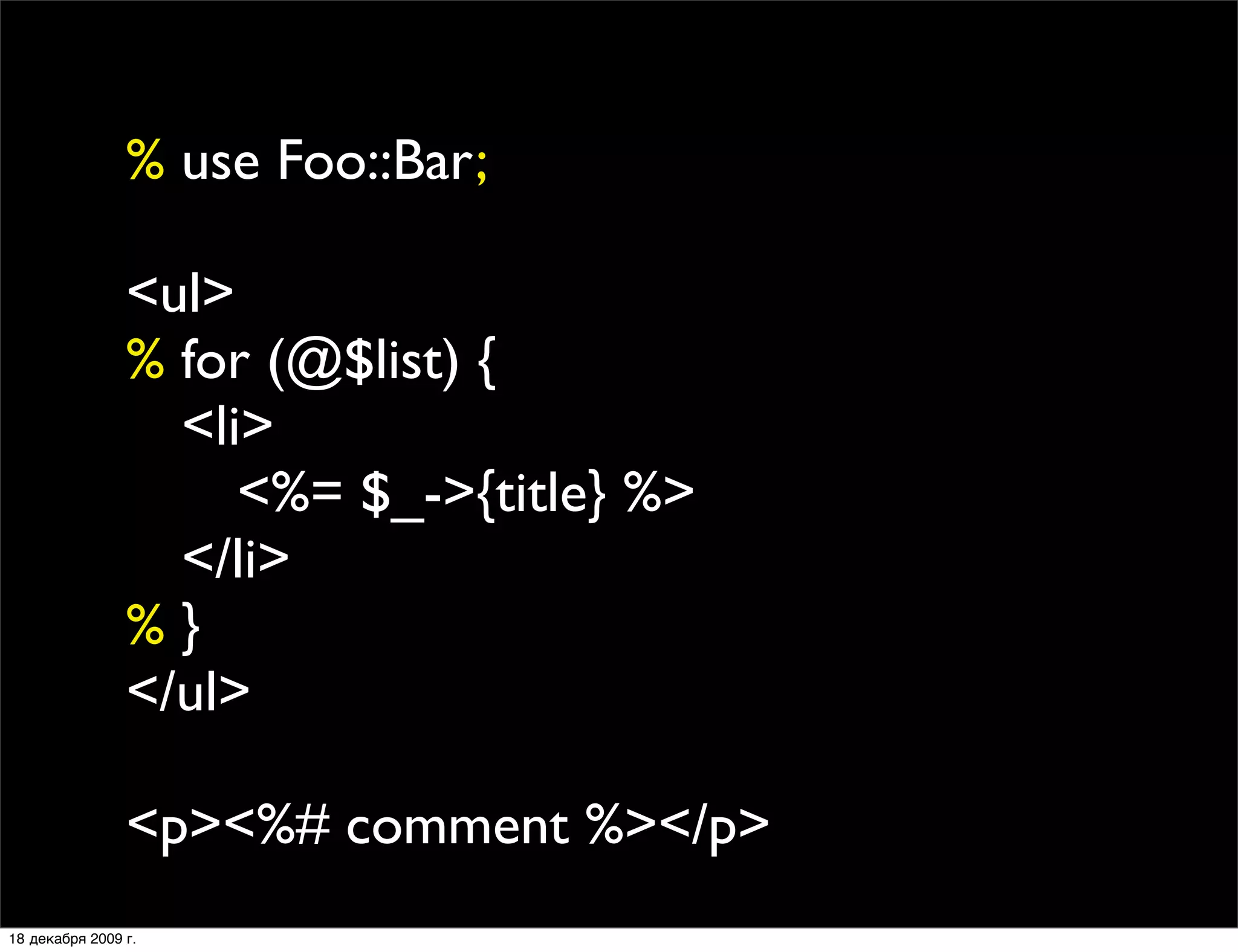 % use Foo::Bar;

                <ul>
                % for (@$list) {
                
 <li>
                
 
 <%= $_->{title} %>
                
 </li>
                %}
                </ul>

                <p><%# comment %></p>
18 декабря 2009 г.
 