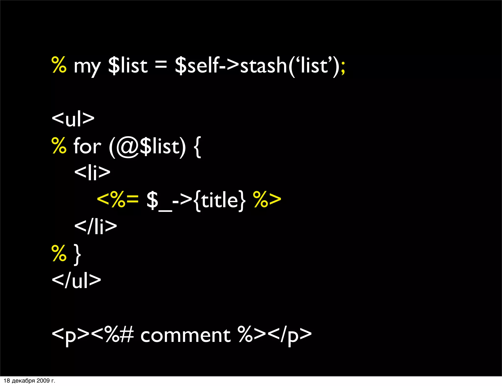 % my $list = $self->stash(‘list’);

                <ul>
                % for (@$list) {
                
 <li>
                
 
 <%= $_->{title} %>
                
 </li>
                %}
                </ul>

                <p><%# comment %></p>
18 декабря 2009 г.
 