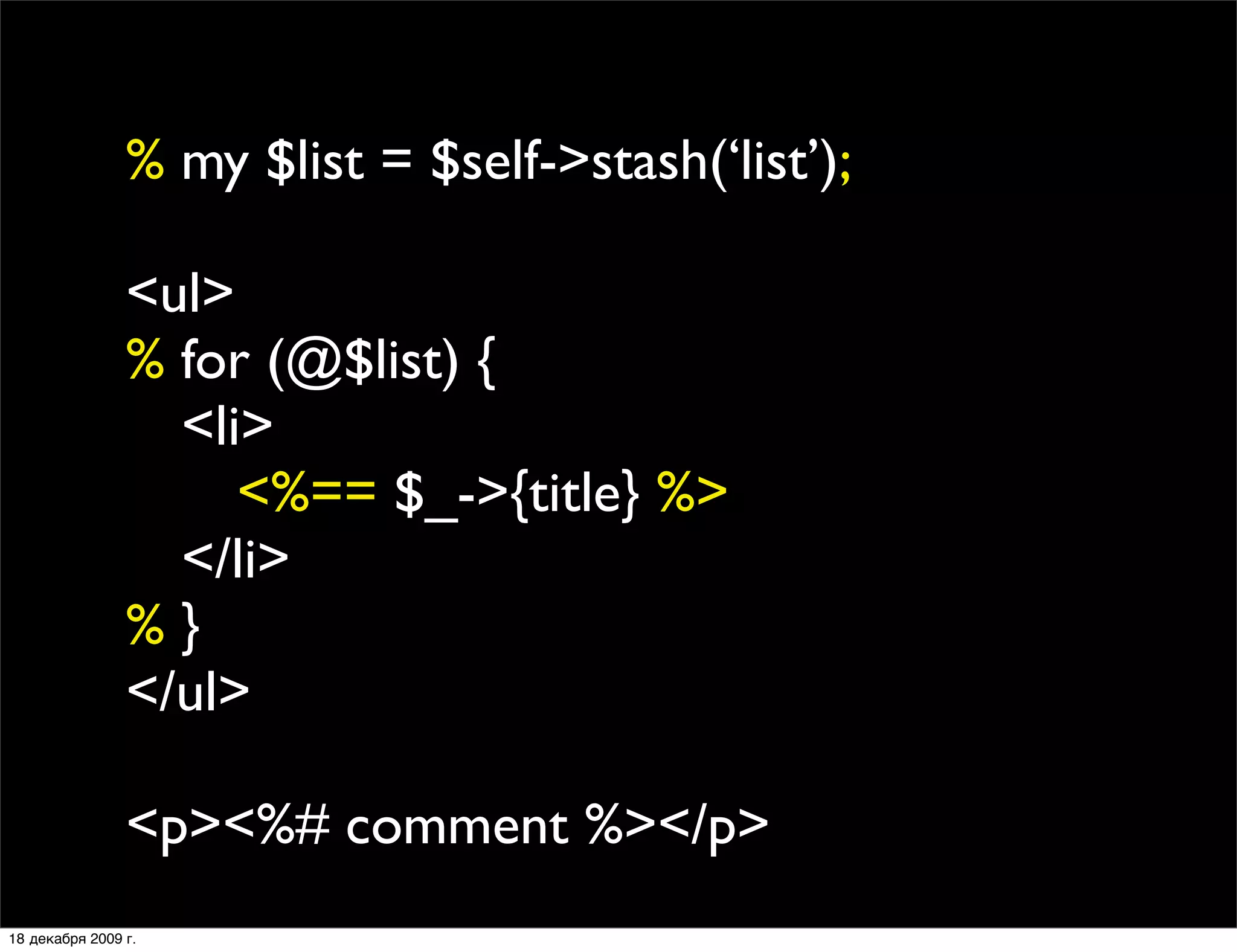 % my $list = $self->stash(‘list’);

                <ul>
                % for (@$list) {
                
 <li>
                
 
 <%== $_->{title} %>
                
 </li>
                %}
                </ul>

                <p><%# comment %></p>
18 декабря 2009 г.
 