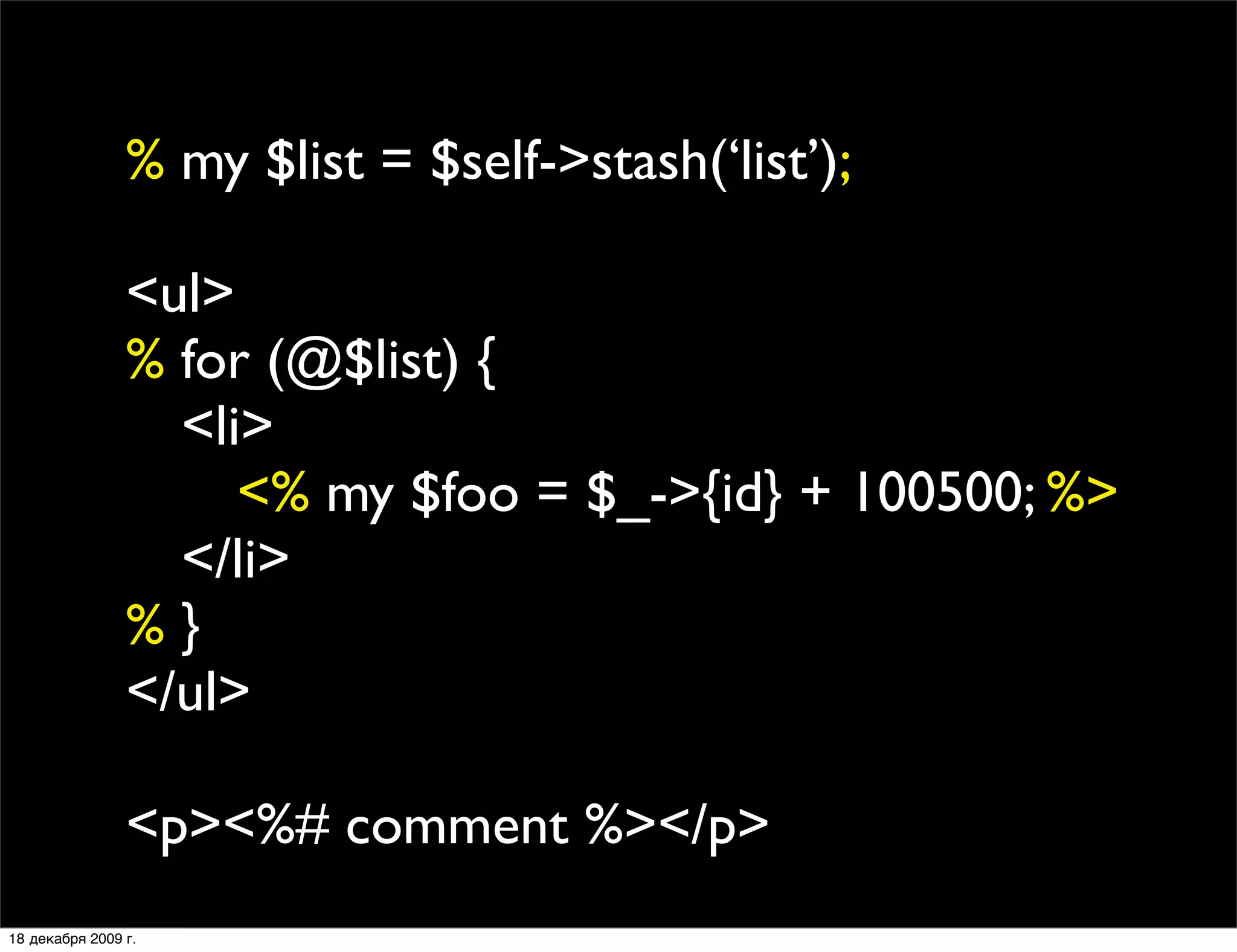 % my $list = $self->stash(‘list’);

                <ul>
                % for (@$list) {
                
 <li>
                
 
 <% my $foo = $_->{id} + 100500; %>
                
 </li>
                %}
                </ul>

                <p><%# comment %></p>
18 декабря 2009 г.
 
