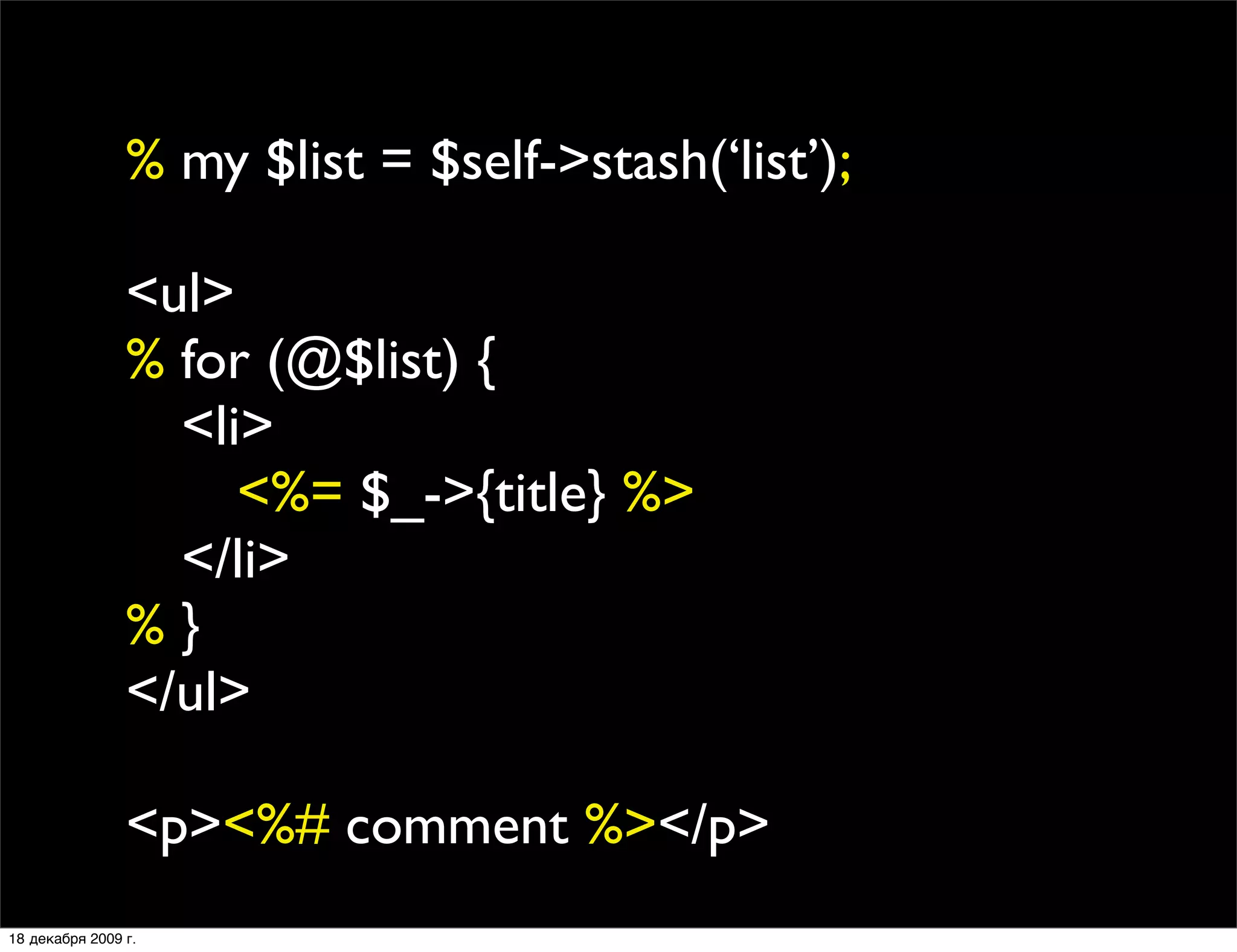 % my $list = $self->stash(‘list’);

                <ul>
                % for (@$list) {
                
 <li>
                
 
 <%= $_->{title} %>
                
 </li>
                %}
                </ul>

                <p><%# comment %></p>
18 декабря 2009 г.
 