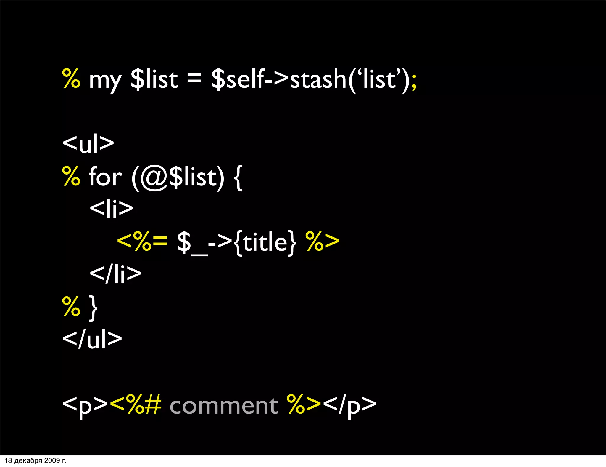 % my $list = $self->stash(‘list’);

                <ul>
                % for (@$list) {
                
 <li>
                
 
 <%= $_->{title} %>
                
 </li>
                %}
                </ul>

                <p><%# comment %></p>
18 декабря 2009 г.
 