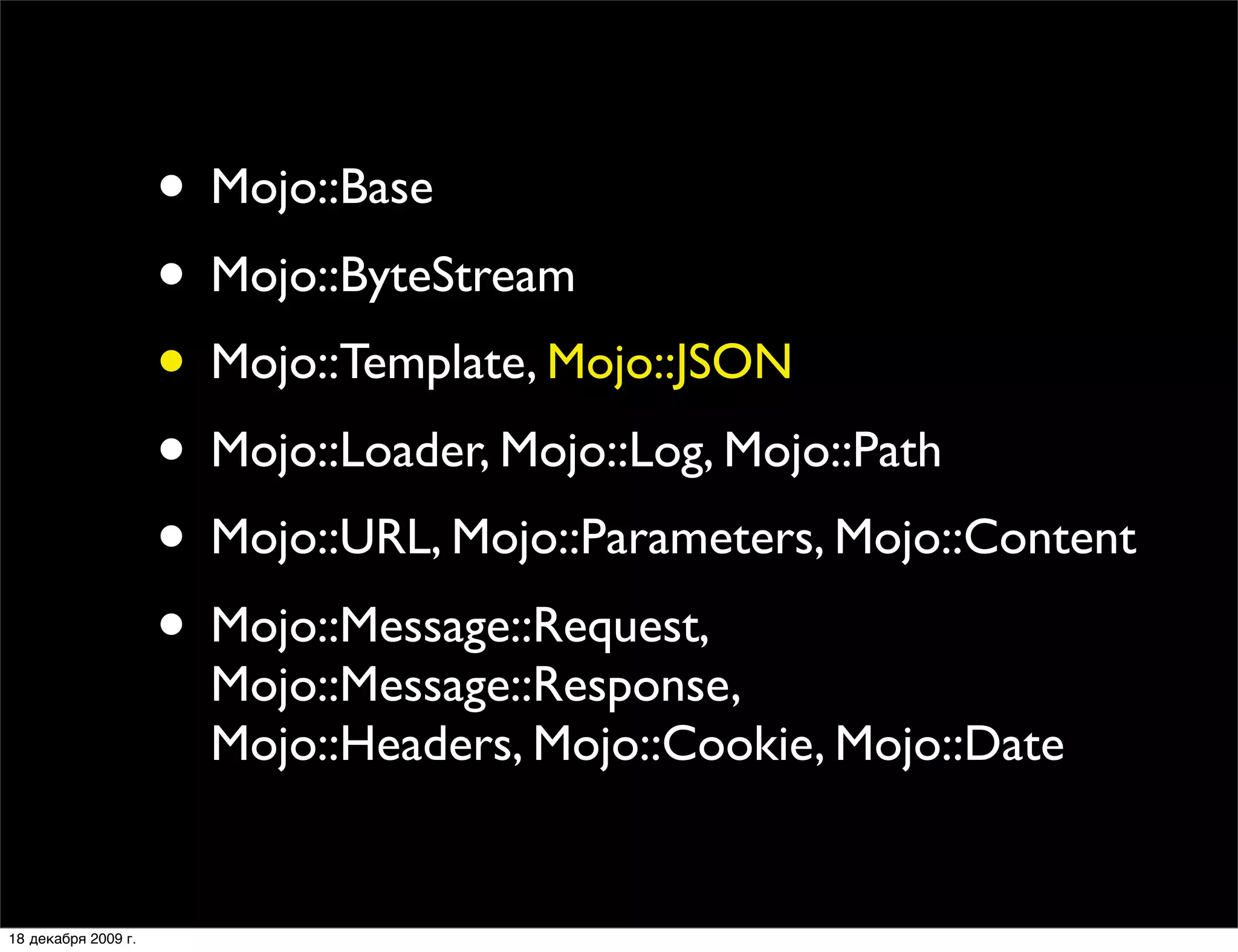 • Mojo::Base
                     • Mojo::ByteStream
                     • Mojo::Template, Mojo::JSON
                     • Mojo::Loader, Mojo::Log, Mojo::Path
                     • Mojo::URL, Mojo::Parameters, Mojo::Content
                     • Mojo::Message::Request,
                       Mojo::Message::Response,
                       Mojo::Headers, Mojo::Cookie, Mojo::Date


18 декабря 2009 г.
 