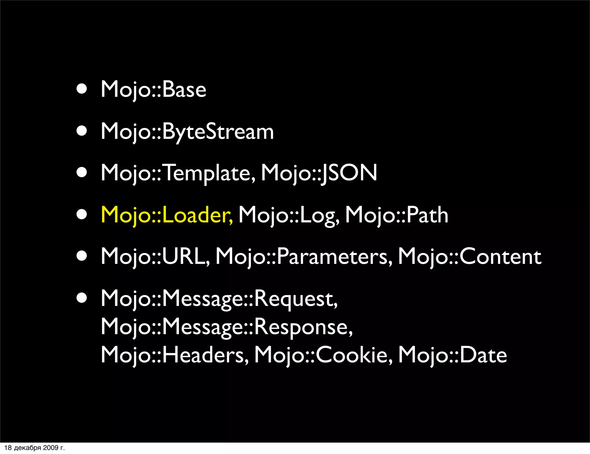 • Mojo::Base
                     • Mojo::ByteStream
                     • Mojo::Template, Mojo::JSON
                     • Mojo::Loader, Mojo::Log, Mojo::Path
                     • Mojo::URL, Mojo::Parameters, Mojo::Content
                     • Mojo::Message::Request,
                       Mojo::Message::Response,
                       Mojo::Headers, Mojo::Cookie, Mojo::Date


18 декабря 2009 г.
 