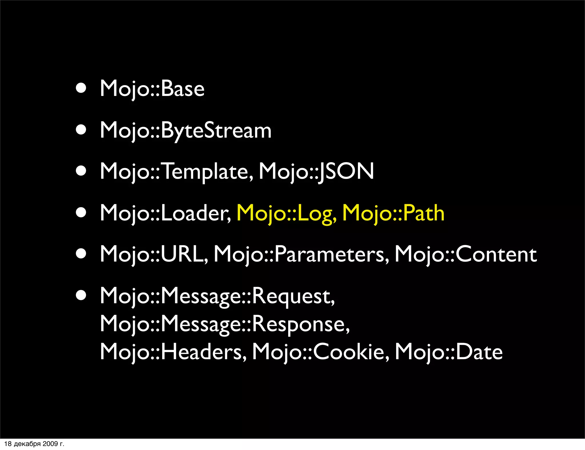 • Mojo::Base
                     • Mojo::ByteStream
                     • Mojo::Template, Mojo::JSON
                     • Mojo::Loader, Mojo::Log, Mojo::Path
                     • Mojo::URL, Mojo::Parameters, Mojo::Content
                     • Mojo::Message::Request,
                       Mojo::Message::Response,
                       Mojo::Headers, Mojo::Cookie, Mojo::Date


18 декабря 2009 г.
 