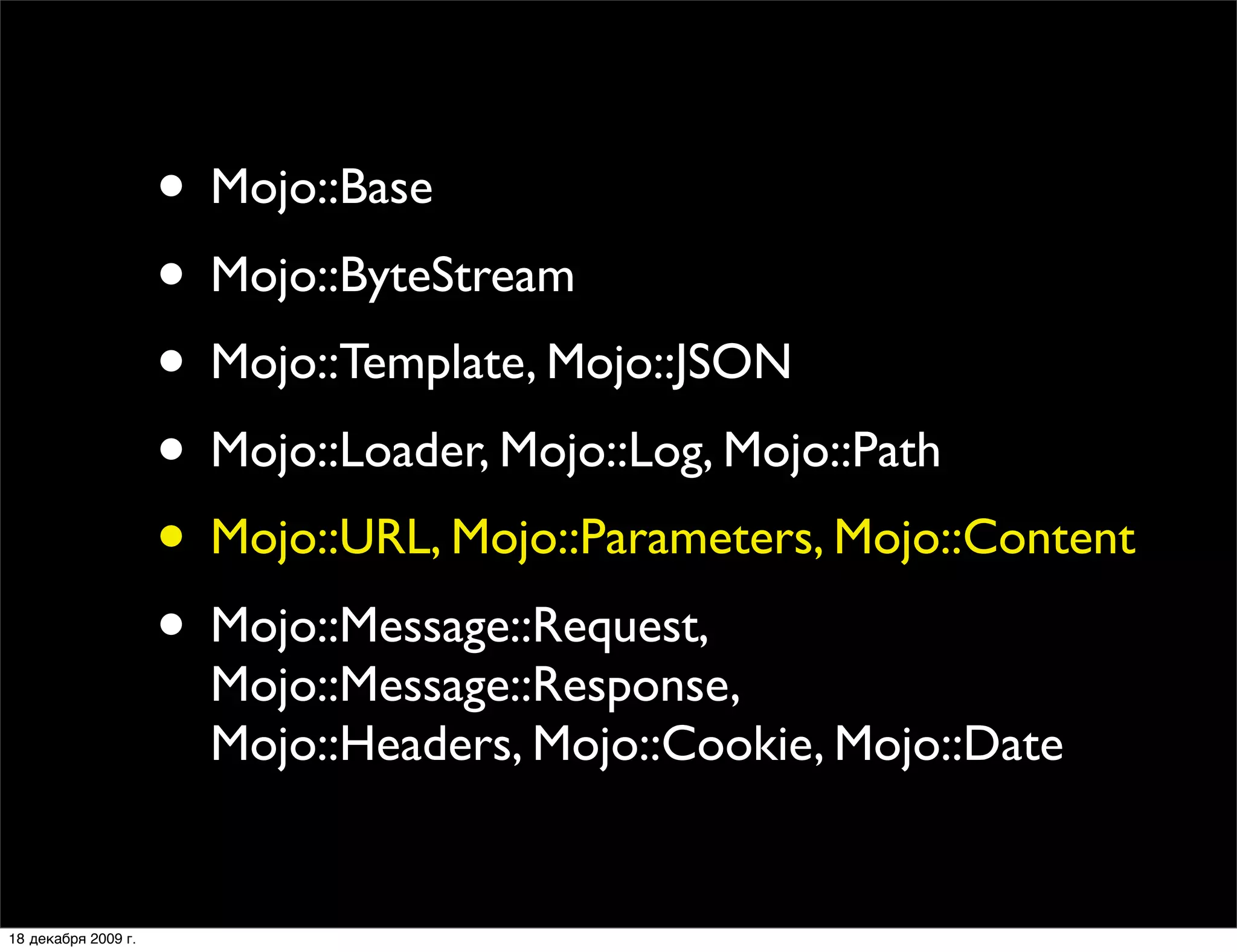 • Mojo::Base
                     • Mojo::ByteStream
                     • Mojo::Template, Mojo::JSON
                     • Mojo::Loader, Mojo::Log, Mojo::Path
                     • Mojo::URL, Mojo::Parameters, Mojo::Content
                     • Mojo::Message::Request,
                       Mojo::Message::Response,
                       Mojo::Headers, Mojo::Cookie, Mojo::Date


18 декабря 2009 г.
 