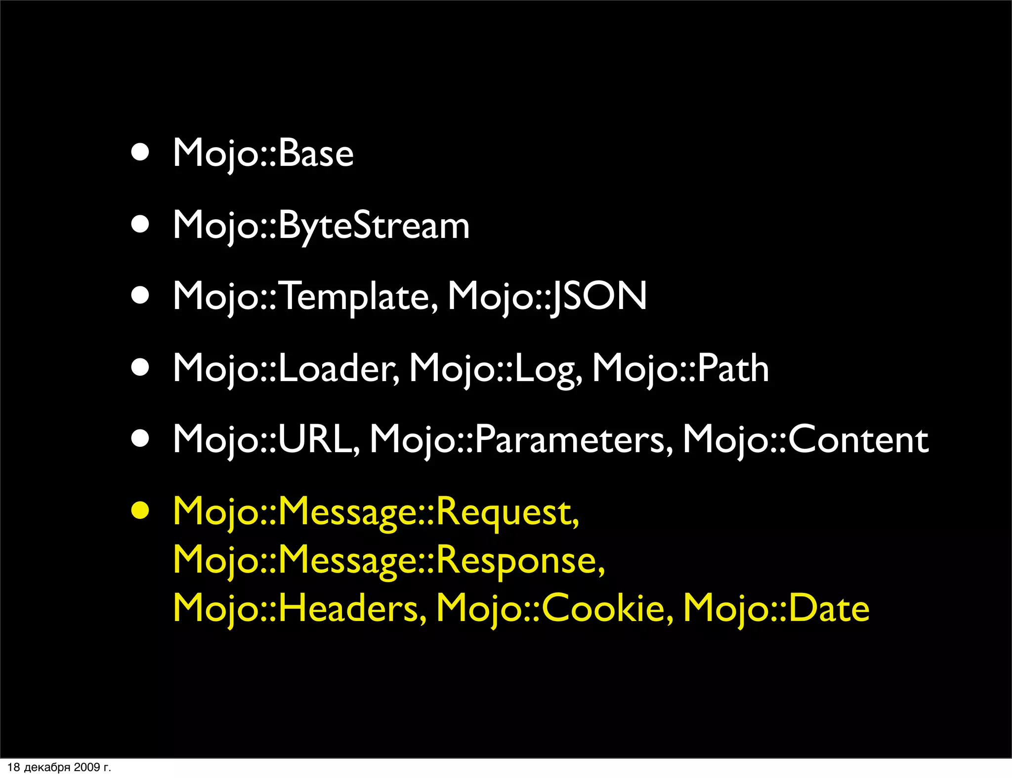 • Mojo::Base
                     • Mojo::ByteStream
                     • Mojo::Template, Mojo::JSON
                     • Mojo::Loader, Mojo::Log, Mojo::Path
                     • Mojo::URL, Mojo::Parameters, Mojo::Content
                     • Mojo::Message::Request,
                       Mojo::Message::Response,
                       Mojo::Headers, Mojo::Cookie, Mojo::Date


18 декабря 2009 г.
 