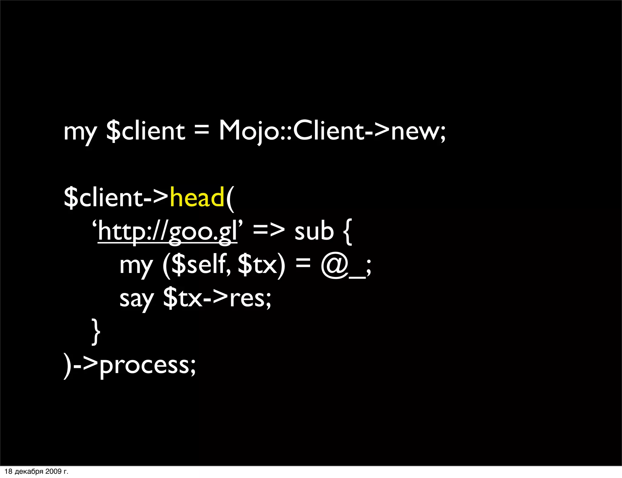 my $client = Mojo::Client->new;

                $client->head(
                
 ‘http://goo.gl’ => sub {
                
 
 my ($self, $tx) = @_;
                
 
 say $tx->res;
                
 }
                )->process;


18 декабря 2009 г.
 