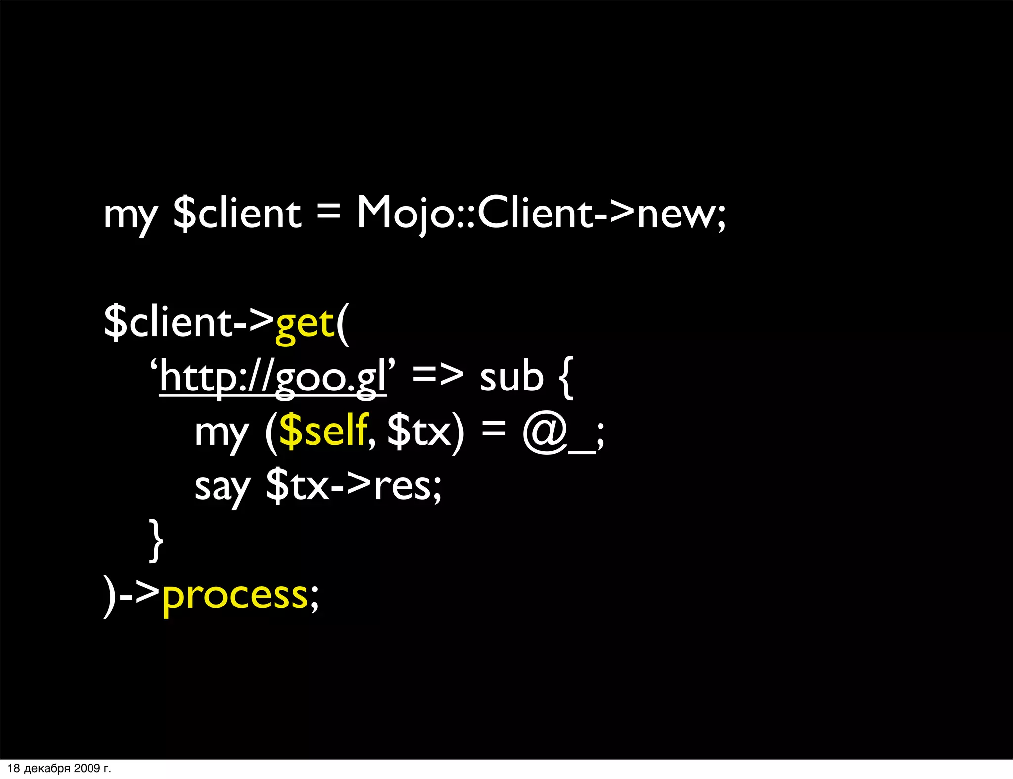 my $client = Mojo::Client->new;

                $client->get(
                
 ‘http://goo.gl’ => sub {
                
 
 my ($self, $tx) = @_;
                
 
 say $tx->res;
                
 }
                )->process;


18 декабря 2009 г.
 