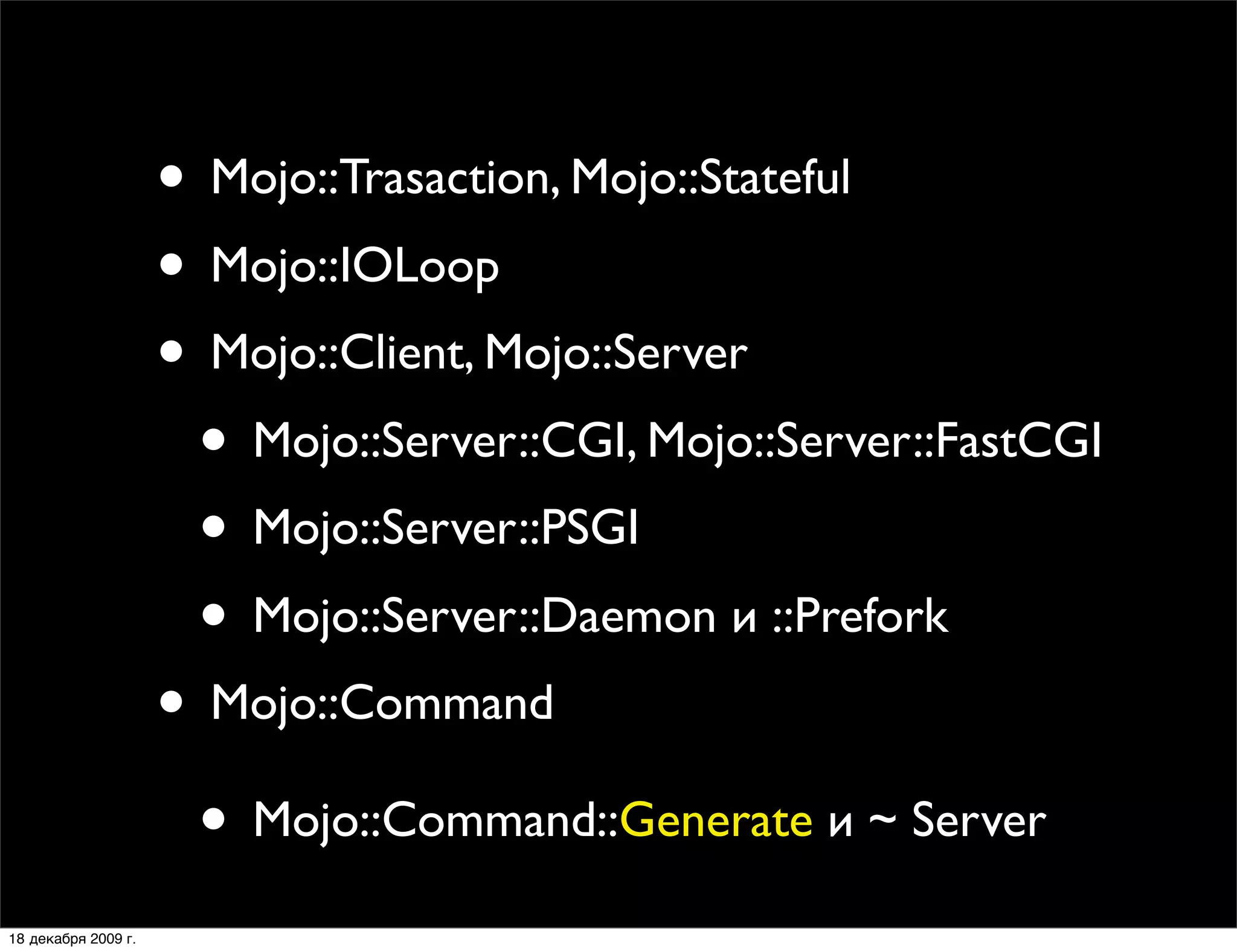 • Mojo::Trasaction, Mojo::Stateful
                     • Mojo::IOLoop
                     • Mojo::Client, Mojo::Server
                      • Mojo::Server::CGI, Mojo::Server::FastCGI
                      • Mojo::Server::PSGI
                      • Mojo::Server::Daemon и ::Prefork
                     • Mojo::Command
                      • Mojo::Command::Generate и ~ Server
18 декабря 2009 г.
 
