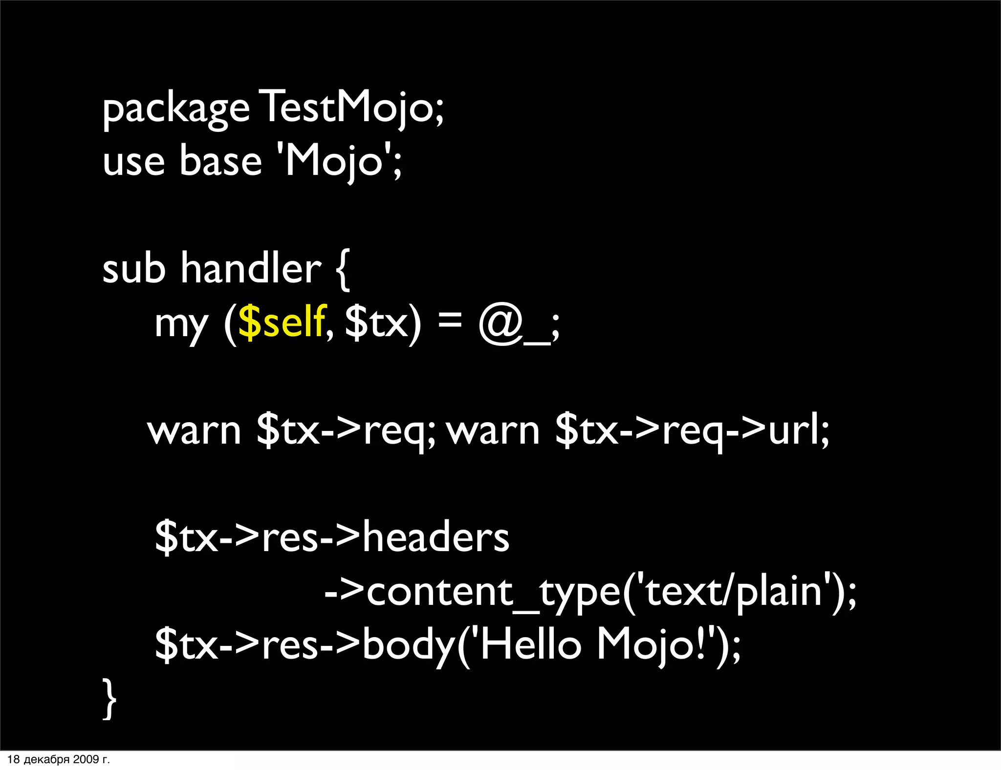 package TestMojo;
                use base 'Mojo';

                sub handler {
                  my ($self, $tx) = @_;
                
                
 warn $tx->req; warn $tx->req->url;
                
                  $tx->res->headers
                           ->content_type('text/plain');
                  $tx->res->body('Hello Mojo!');
                }
18 декабря 2009 г.
 