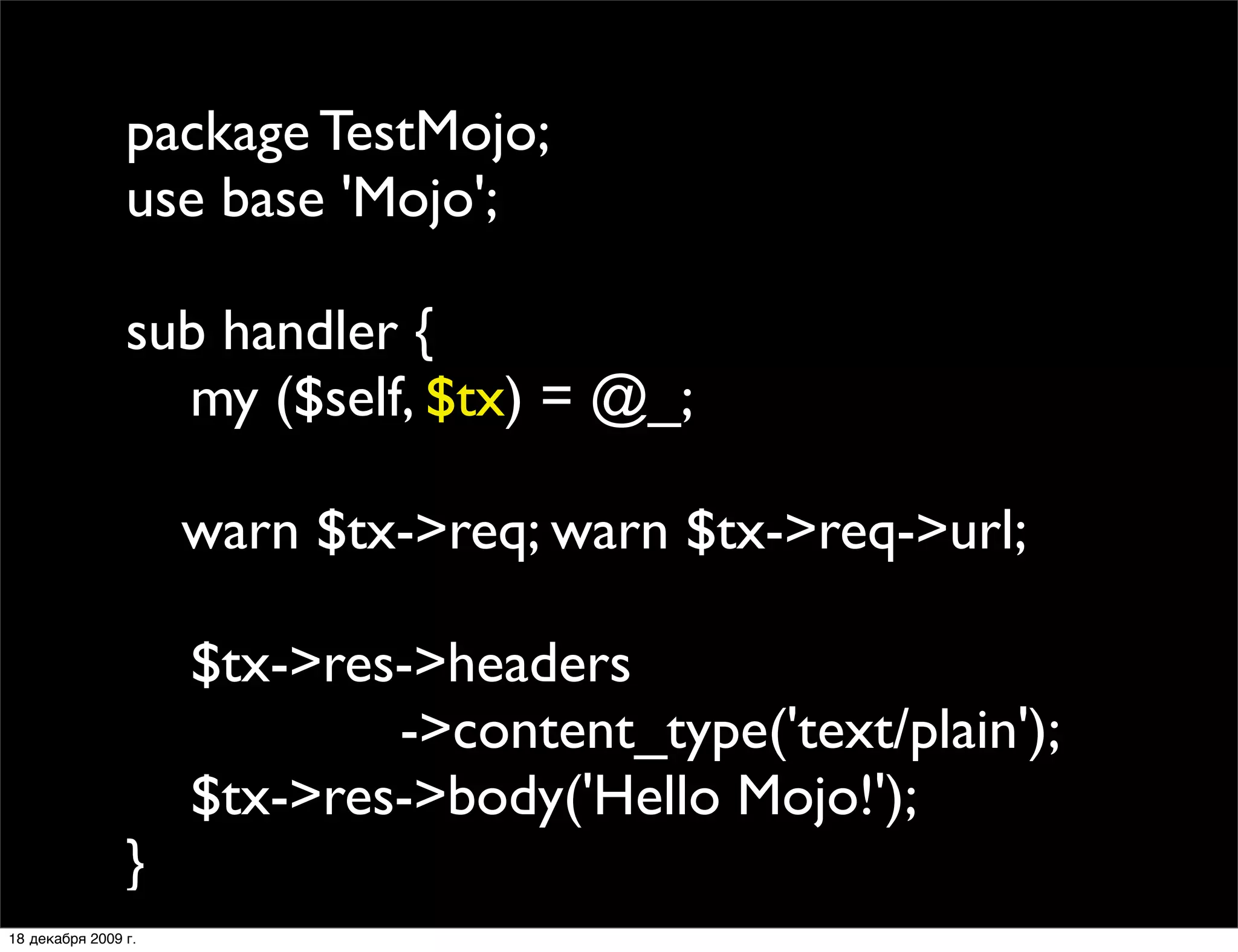 package TestMojo;
                use base 'Mojo';

                sub handler {
                  my ($self, $tx) = @_;
                
                
 warn $tx->req; warn $tx->req->url;
                
                  $tx->res->headers
                           ->content_type('text/plain');
                  $tx->res->body('Hello Mojo!');
                }
18 декабря 2009 г.
 