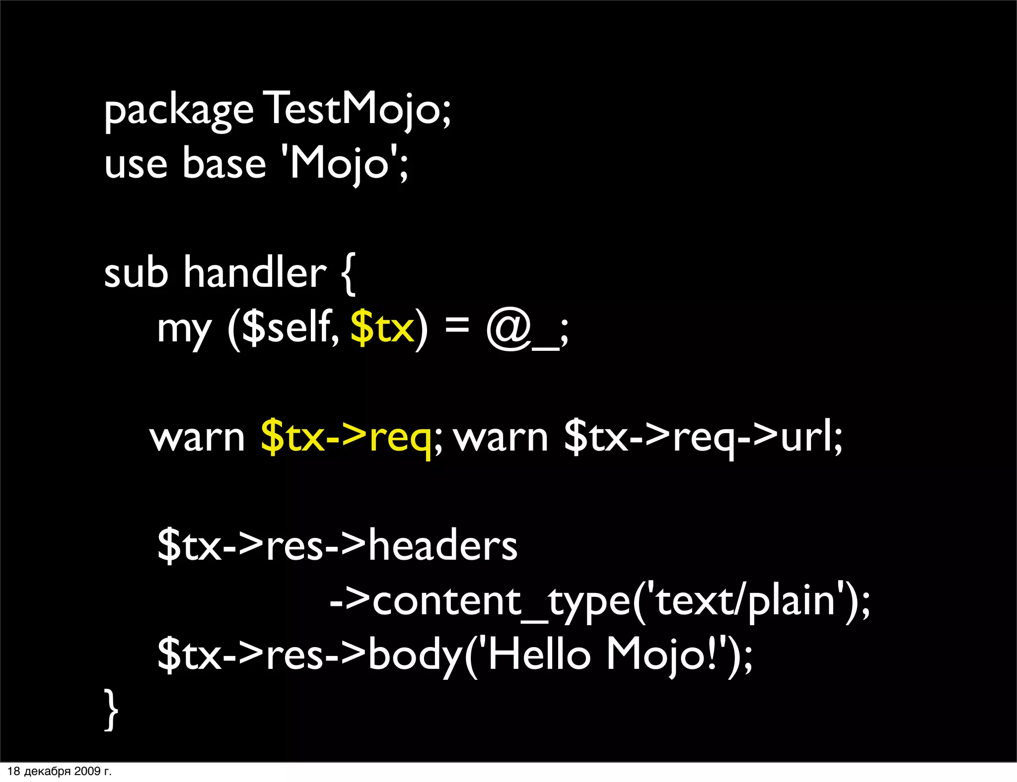 package TestMojo;
                use base 'Mojo';

                sub handler {
                  my ($self, $tx) = @_;
                
                
 warn $tx->req; warn $tx->req->url;
                
                  $tx->res->headers
                           ->content_type('text/plain');
                  $tx->res->body('Hello Mojo!');
                }
18 декабря 2009 г.
 