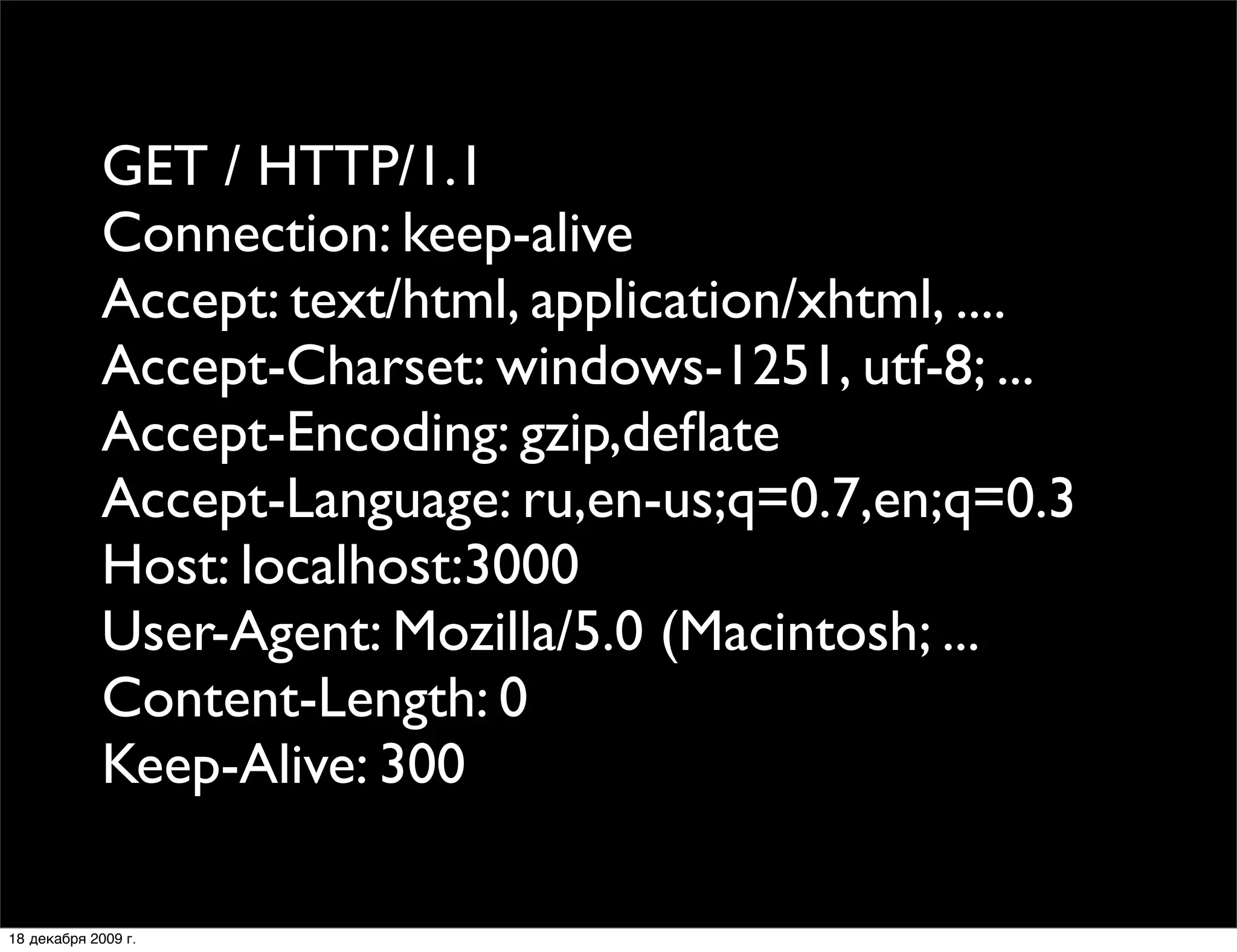 GET / HTTP/1.1
             Connection: keep-alive
             Accept: text/html, application/xhtml, ....
             Accept-Charset: windows-1251, utf-8; ...
             Accept-Encoding: gzip,deﬂate
             Accept-Language: ru,en-us;q=0.7,en;q=0.3
             Host: localhost:3000
             User-Agent: Mozilla/5.0 (Macintosh; ...
             Content-Length: 0
             Keep-Alive: 300

18 декабря 2009 г.
 