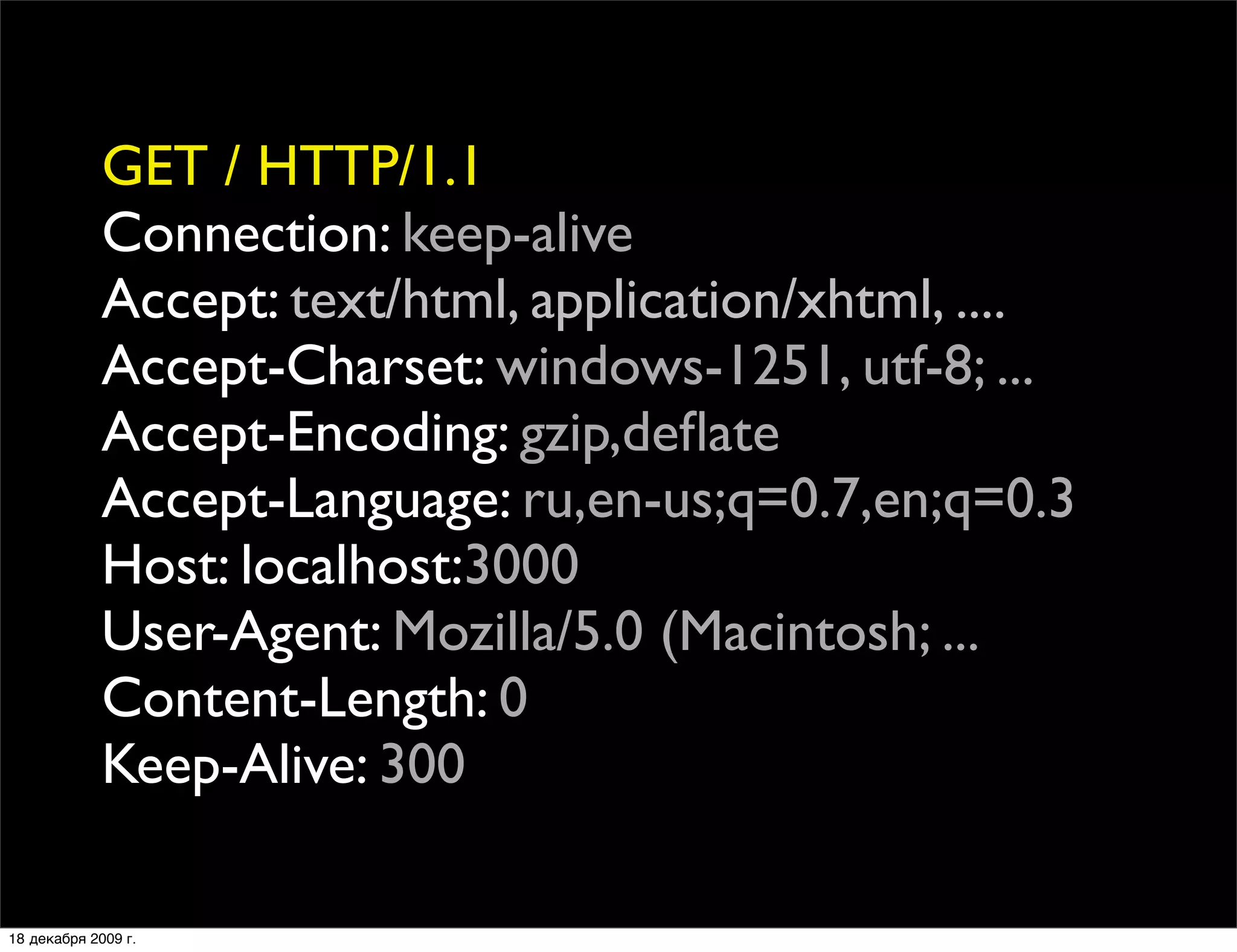 GET / HTTP/1.1
             Connection: keep-alive
             Accept: text/html, application/xhtml, ....
             Accept-Charset: windows-1251, utf-8; ...
             Accept-Encoding: gzip,deﬂate
             Accept-Language: ru,en-us;q=0.7,en;q=0.3
             Host: localhost:3000
             User-Agent: Mozilla/5.0 (Macintosh; ...
             Content-Length: 0
             Keep-Alive: 300

18 декабря 2009 г.
 