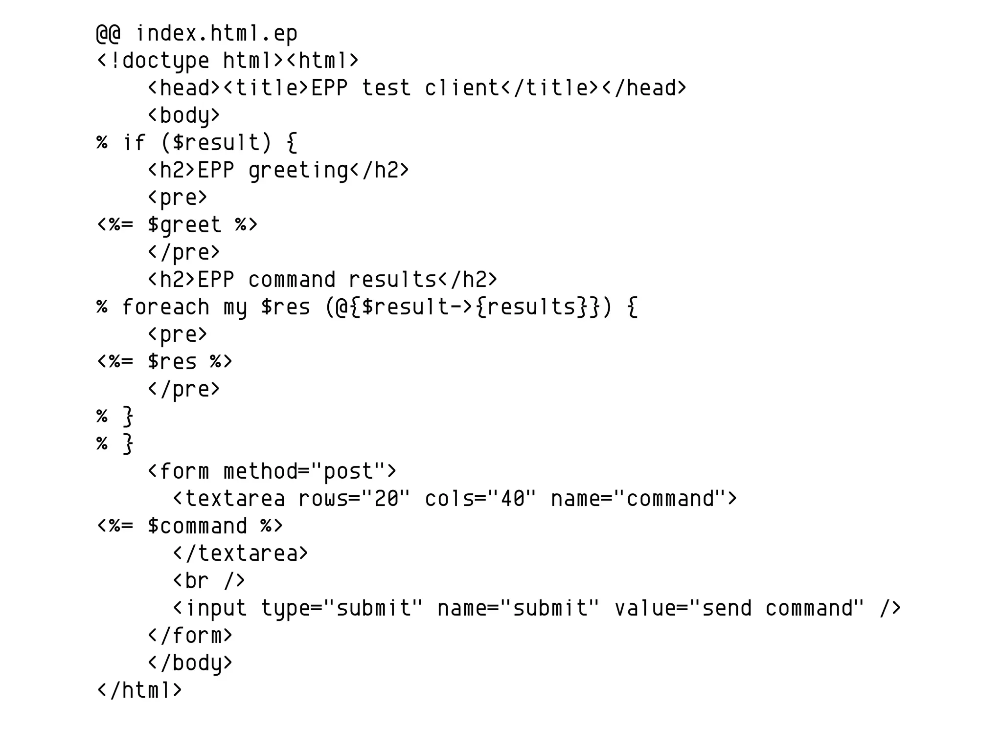 @@ index.html.ep
<!doctype html><html>
    <head><title>EPP test client</title></head>
    <body>
% if ($result) {
    <h2>EPP greeting</h2>
    <pre>
<%= $greet %>
    </pre>
    <h2>EPP command results</h2>
% foreach my $res (@{$result->{results}}) {
    <pre>
<%= $res %>
    </pre>
% }
% }
    <form method="post">
      <textarea rows="20" cols="40" name="command">
<%= $command %>
      </textarea>
      <br />
      <input type="submit" name="submit" value="send command" />
    </form>
    </body>
</html>
 