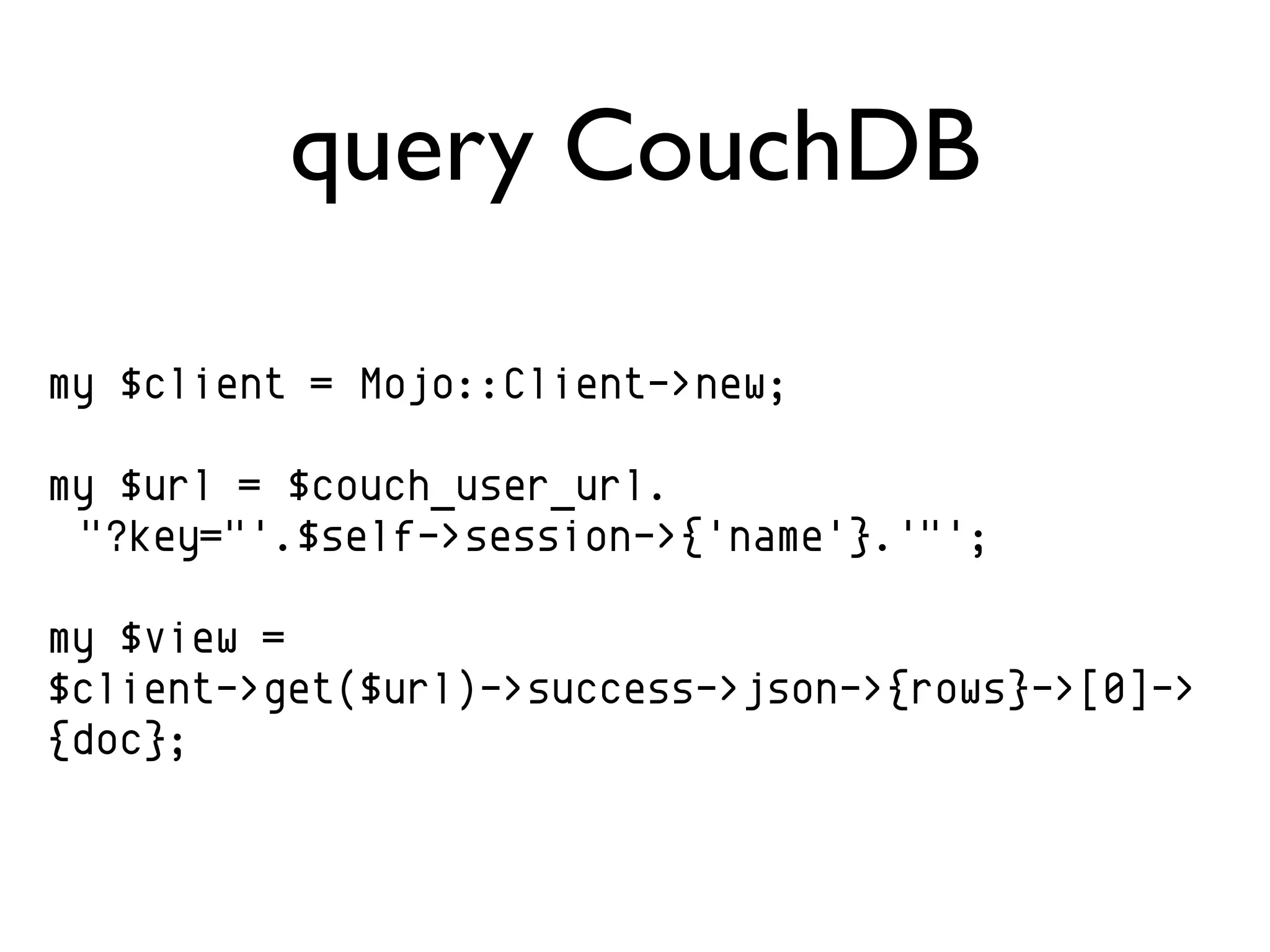 query CouchDB

my $client = Mojo::Client->new;

my $url = $couch_user_url.
 "?key="'.$self->session->{'name'}.'"';

my $view =
$client->get($url)->success->json->{rows}->[0]->
{doc};
 