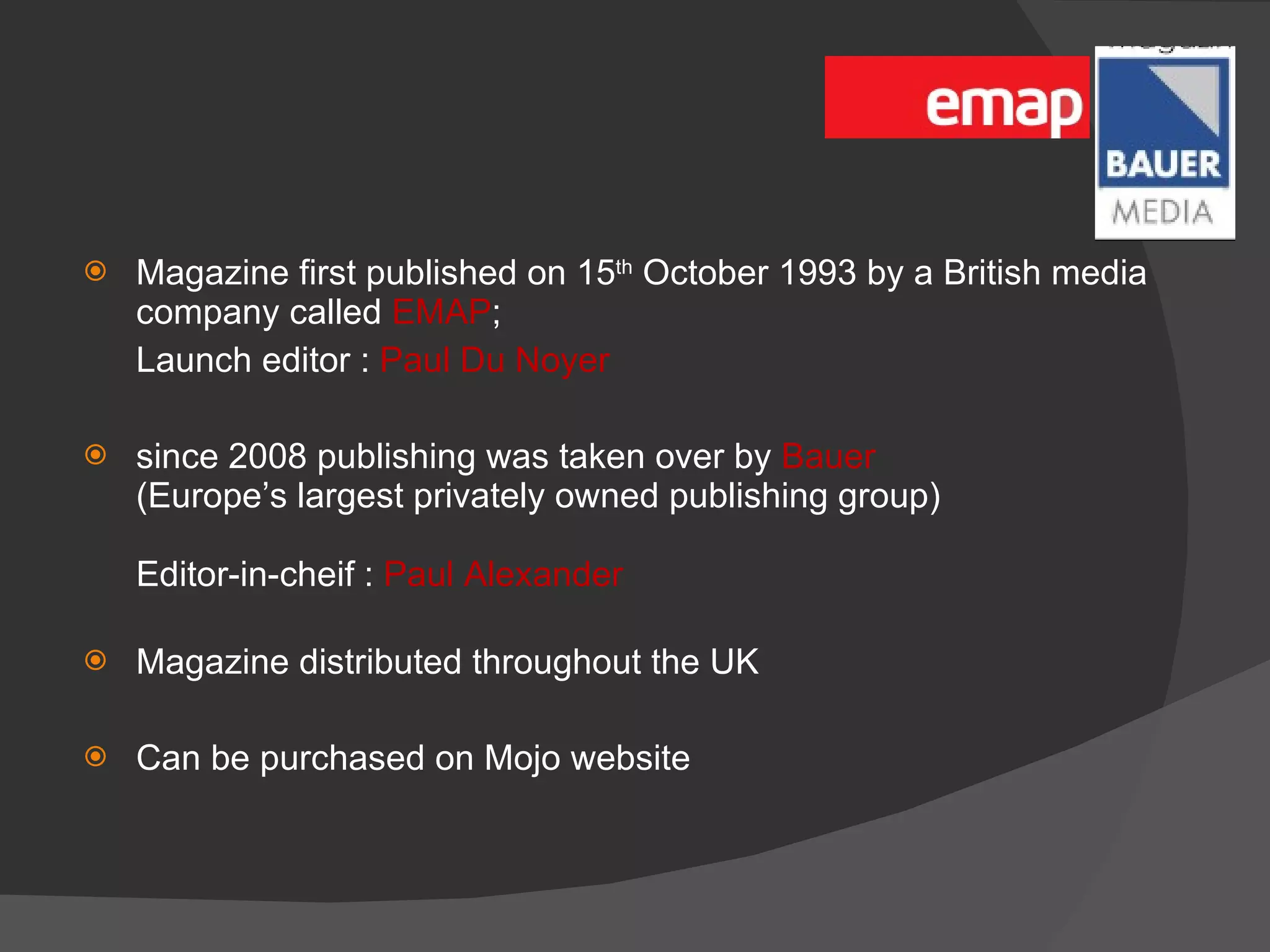 Magazine first published on 15 th  October 1993 by a British media company called  EMAP ;  Launch editor :  Paul Du Noyer since 2008 publishing was taken over by  Bauer (Europe’s largest privately owned publishing group)  Editor-in-cheif :  Paul Alexander Magazine distributed throughout the UK Can be purchased on Mojo website 