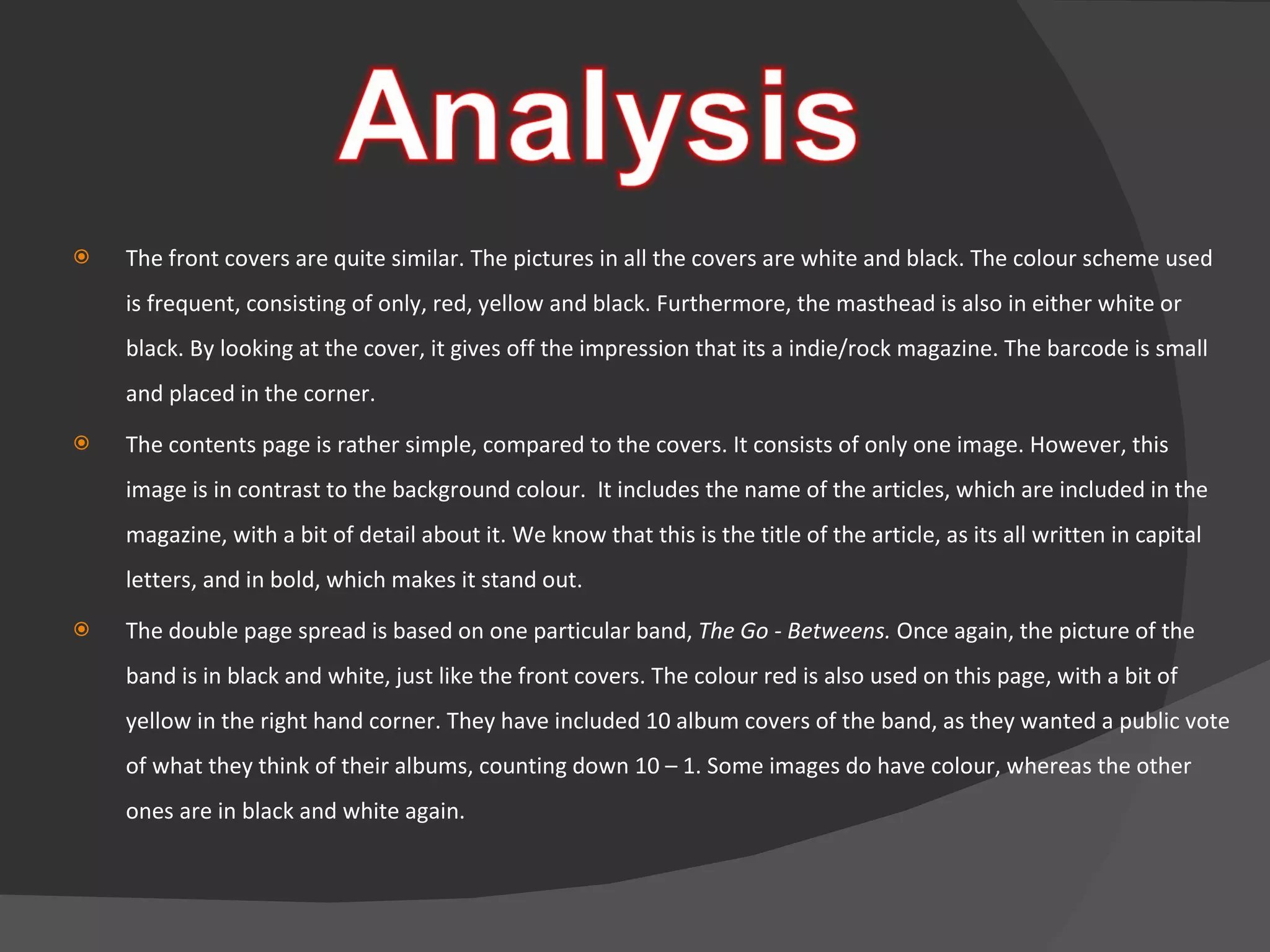The front covers are quite similar. The pictures in all the covers are white and black. The colour scheme used is frequent, consisting of only, red, yellow and black. Furthermore, the masthead is also in either white or black. By looking at the cover, it gives off the impression that its a indie/rock magazine. The barcode is small and placed in the corner. The contents page is rather simple, compared to the covers. It consists of only one image. However, this image is in contrast to the background colour.  It includes the name of the articles, which are included in the magazine, with a bit of detail about it. We know that this is the title of the article, as its all written in capital letters, and in bold, which makes it stand out. The double page spread is based on one particular band,  The Go - Betweens.  Once again, the picture of the band is in black and white, just like the front covers. The colour red is also used on this page, with a bit of yellow in the right hand corner. They have included 10 album covers of the band, as they wanted a public vote of what they think of their albums, counting down 10 – 1. Some images do have colour, whereas the other ones are in black and white again.  