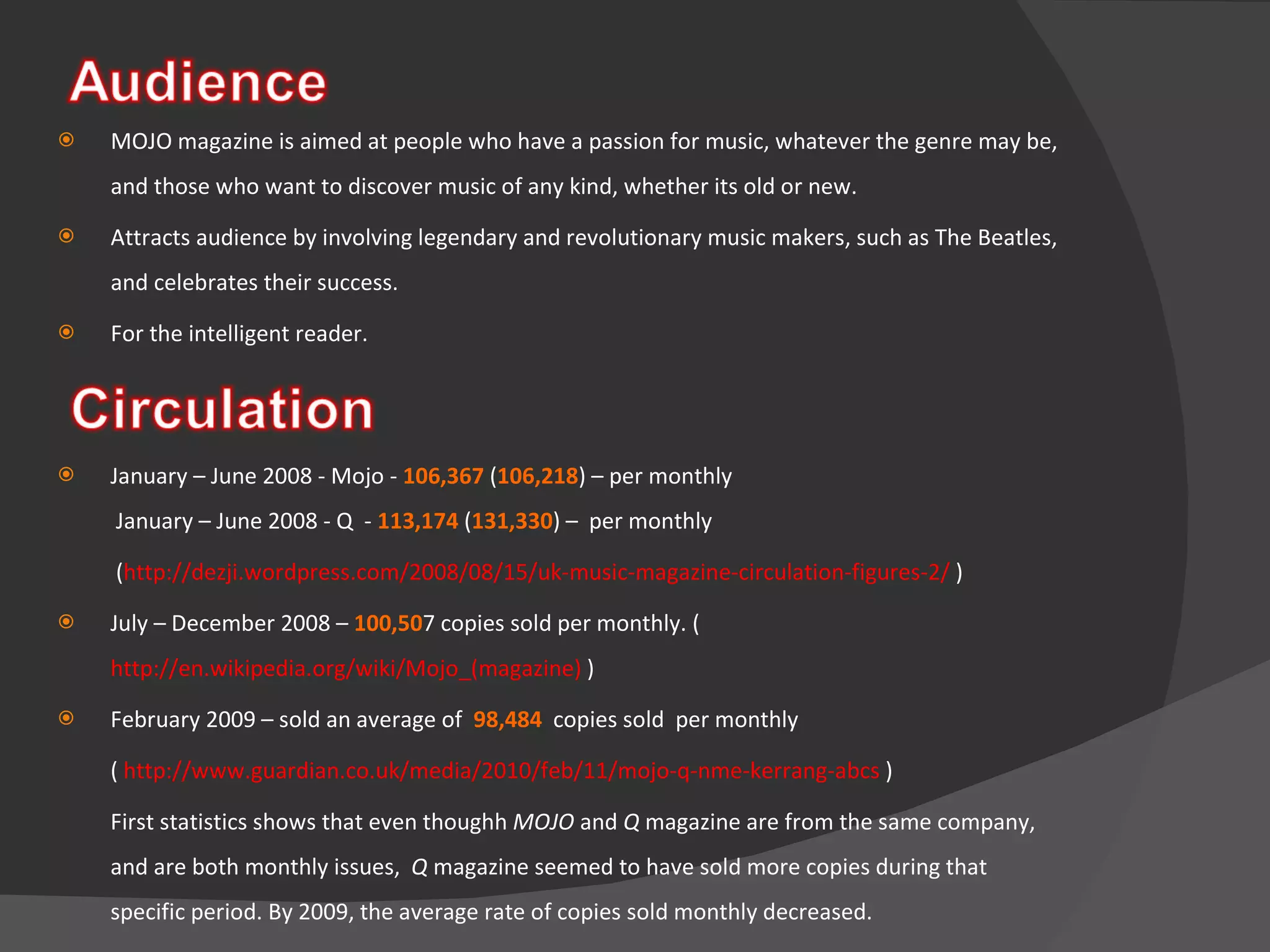 MOJO magazine is aimed at people who have a passion for music, whatever the genre may be, and those who want to discover music of any kind, whether its old or new. Attracts audience by involving legendary and revolutionary music makers, such as The Beatles, and celebrates their success.  For the intelligent reader. January – June 2008 - Mojo -  106,367  ( 106,218 ) – per monthly   January – June 2008 - Q  -  113,174  ( 131,330 ) –  per monthly    ( http://dezji.wordpress.com/2008/08/15/uk-music-magazine-circulation-figures-2/  ) July – December 2008 –  100,50 7 copies sold per monthly. ( http://en.wikipedia.org/wiki/Mojo_(magazine)  ) February 2009 – sold an average of  98,484   copies sold  per monthly  (  http://www.guardian.co.uk/media/2010/feb/11/mojo-q-nme-kerrang-abcs  ) First statistics shows that even thoughh  MOJO  and  Q  magazine are from the same company, and are both monthly issues,  Q  magazine seemed to have sold more copies during that specific period. By 2009, the average rate of copies sold monthly decreased.    