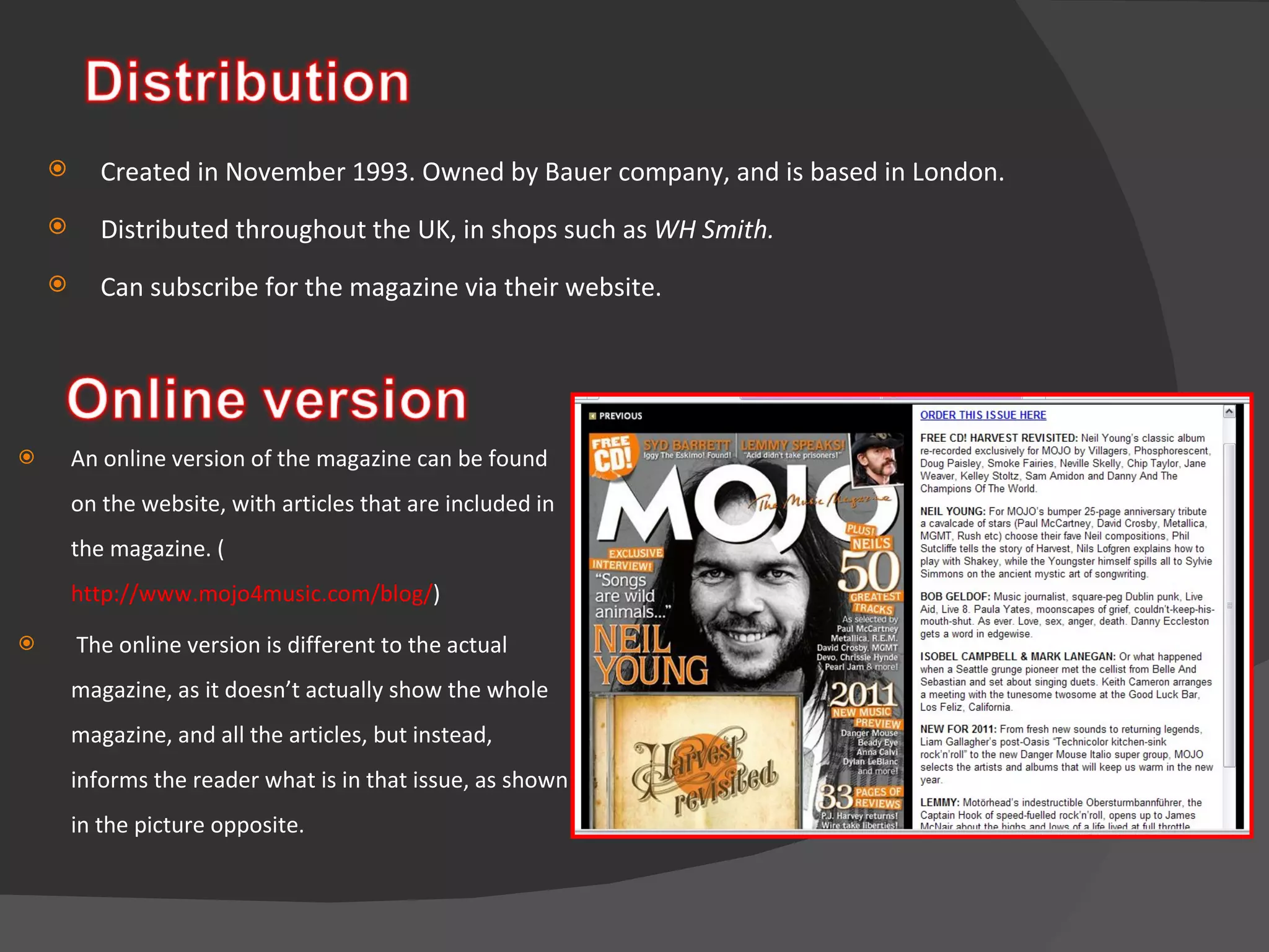 An online version of the magazine can be found on the website, with articles that are included in the magazine. ( http://www.mojo4music.com/blog/ ) The online version is different to the actual magazine, as it doesn’t actually show the whole magazine, and all the articles, but instead, informs the reader what is in that issue, as shown in the picture opposite. Created in November 1993. Owned by Bauer company, and is based in London.  Distributed throughout the UK, in shops such as  WH Smith. Can subscribe for the magazine via their website.  