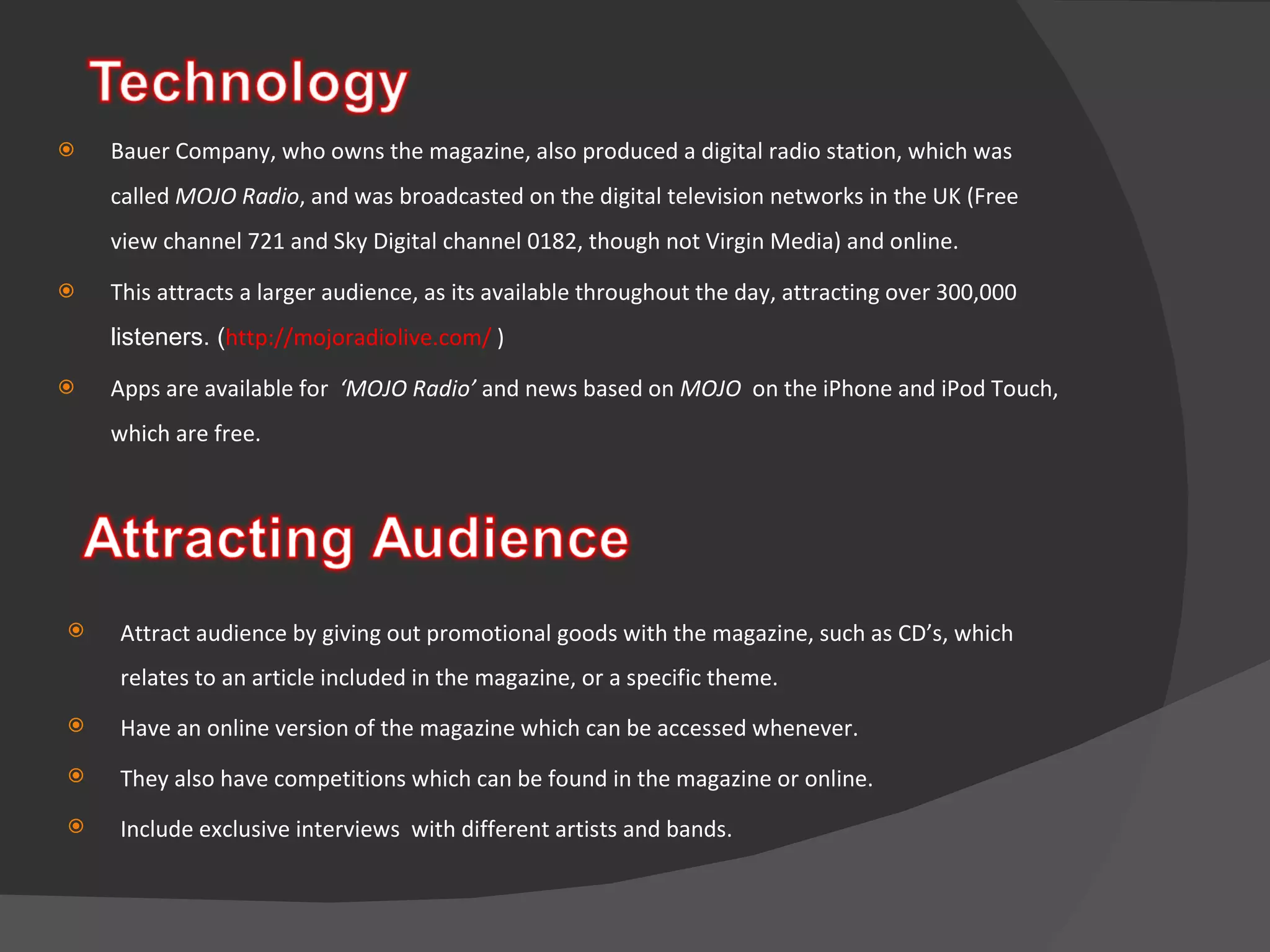 Bauer Company, who owns the magazine, also produced a digital radio station, which was called  MOJO Radio , and was broadcasted on the digital television networks in the UK (Free view channel 721 and Sky Digital channel 0182, though not Virgin Media) and online.  This attracts a larger audience, as its available throughout the day, attracting over  300,000  listeners. ( http://mojoradiolive.com/  ) Apps are available for  ‘MOJO Radio’  and news based on  MOJO  on the iPhone and iPod Touch, which are free. Attract audience by giving out promotional goods with the magazine, such as CD’s, which relates to an article included in the magazine, or a specific theme. Have an online version of the magazine which can be accessed whenever. They also have competitions which can be found in the magazine or online.  Include exclusive interviews  with different artists and bands.  