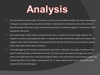 The front covers are quite similar. The pictures in all the covers are white and black. The colour scheme used is frequent, consisting of only, red, yellow and black. Furthermore, the masthead is also in either white or black. By looking at the cover, it gives off the impression that its a indie/rock magazine. The barcode is small and placed in the corner. The contents page is rather simple, compared to the covers. It consists of only one image. However, this image is in contrast to the background colour.  It includes the name of the articles, which are included in the magazine, with a bit of detail about it. We know that this is the title of the article, as its all written in capital letters, and in bold, which makes it stand out. The double page spread is based on one particular band,  The Go - Betweens.  Once again, the picture of the band is in black and white, just like the front covers. The colour red is also used on this page, with a bit of yellow in the right hand corner. They have included 10 album covers of the band, as they wanted a public vote of what they think of their albums, counting down 10 – 1. Some images do have colour, whereas the other ones are in black and white again.  