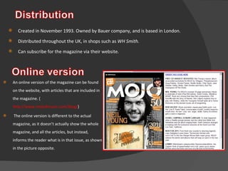 An online version of the magazine can be found on the website, with articles that are included in the magazine. ( http://www.mojo4music.com/blog/ ) The online version is different to the actual magazine, as it doesn’t actually show the whole magazine, and all the articles, but instead, informs the reader what is in that issue, as shown in the picture opposite. Created in November 1993. Owned by Bauer company, and is based in London.  Distributed throughout the UK, in shops such as  WH Smith. Can subscribe for the magazine via their website.  