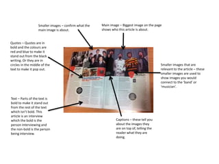 Main image – Biggest image on the page 
shows who this article is about. 
Smaller images – confirm what the 
main image is about. 
Quotes – Quotes are in 
bold and the colours are 
red and blue to make it 
stand out from the black 
writing. Or they are in 
circles in the middle of the 
text to make it pop out. 
Smaller images that are 
relevant to the article – these 
smaller images are used to 
show images you would 
connect to the ‘band’ or 
‘musician’. 
Text – Parts of the text is 
bold to make it stand out 
from the rest of the text 
which isn’t bold. This 
article is an interview 
which the bold is the 
person interviewing and 
the non-bold is the person 
being interview. 
Captions – these tell you 
about the images they 
are on top of, telling the 
reader what they are 
doing. 
