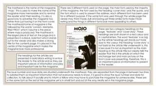 There are 3 different fonts used on the page, the main font used by the majority
of the magazine, the font used by the heading ‘cover story’ and the quote, and
the font which is used to present the sublines, each different font has been used
for a different purpose. If the same font was used through the whole page the
viewer may think it looks dull and boring yet three similar fonts make it look
exiting and the things in different fonts look more appealing to others.
There are two category headings on the
page, ‘features’ and ‘cover story’. These
headings are both shown in a red colour and
in capital letters. The word ‘features’ is as big
as the article headings yet stands out more
due to the colour, the heading ‘cover story’ is
not bold as the article title underneath is, this
is because it is not as important as the main
heading or the article title but clearly tells the
reader that this is the article on which the
anchorage text and main picture on the
front cover was presenting, therefore, this is
an important piece of information to present
to the reader.
The issue number and issue date are situated underneath the masthead, they are separated from the page in between two lines
to isolated them as important information that not everyone needs to know, it is good to show the issue number and date for
collectors, to talk about it socially and to inform a fellow who may have to purchase the magazine for someone else. These are
in the same font as the rest of the magazine yet is in small font and out of the way neatly set in the magazine page.
The masthead is the name of the magazine,
‘mojo’. This is used to make the name of the
magazine more memorable and to remind
the reader what their reading, it is also a
good way to advertise the magazine too,
rather than just having it on the front cover.
The masthead/name of magazine is the
followed by the words ‘London. Memphis.
West Pilton’ which I assume is the place
where mojo is produced. The masthead is
the largest piece of text on the page and is
presented in a black, bold font which stands
out to the viewer and also makes a strong
title for the contents page. It is placed in the
centre of the magazine which makes the
magazine look more professional.
The headings for the articles are
presented in bold black writing to entice
the reader to the article and as they are
important pieces of information and play
and important role for the magazine.
 