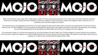 Mojo is an idiom which means magic charm, magic power, or spell. The colours used are black and white, this is a very classic look which makes that masthead
prominent on the page. Having a prominent masthead is essential to a magazine as when attracting an audience the magazine needs to stand out as it is in
competition with many other magazines of it genre.
The masthead also has red typography on the front of it, this colour against the black and the white stands out without over powering the main word. As the red
statement says “The Music Magazine” it tells the audience exactly what there going to get in the magazine and doesn’t leave them second guessing. The masthead
also has a 3D shadowing effect on the word Mojo, this subtly makes the title look as if it ‘popping’ out of the magazine.
The red writing is written in a serif font this emphasises on the contrast between the word “Mojo” and “The Music Magazine. As these two fonts are very diverse
from each other, it implies this magazine has a variety of different bands and musicians. Because of this diverse image, more people are more likely to want to buy the
magazine as it is likely to have something that will appeal to them inside.
 