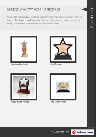 A Member of
WOODEN STAR AWARDS AND TROPHIES
We are into manufacturing, supplying, distributing and importing an extensive range of
Wooden Star Awards and Trophies . They are highly durable and have smooth surface
finishing. We offer them in different sizes and have smooth texture.
Wooden Star Trophy Star Memento
Wooden Star Awards Tata Motors Award
Products
 
