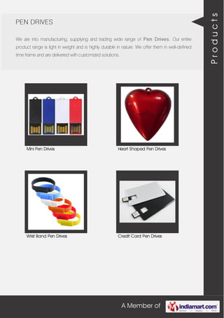 A Member of
PEN DRIVES
We are into manufacturing, supplying and trading wide range of Pen Drives. Our entire
product range is light in weight and is highly durable in nature. We offer them in well-defined
time frame and are delivered with customized solutions.
Mini Pen Drives Heart Shaped Pen Drives
Wrist Band Pen Drives Credit Card Pen Drives
Products
 