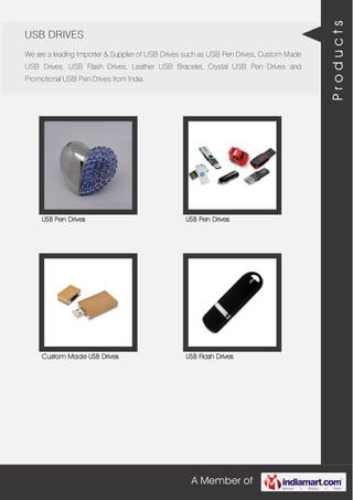 A Member of
USB DRIVES
We are a leading Importer & Supplier of USB Drives such as USB Pen Drives, Custom Made
USB Drives, USB Flash Drives, Leather USB Bracelet, Crystal USB Pen Drives and
Promotional USB Pen Drives from India.
USB Pen Drives USB Pen Drives
Custom Made USB Drives USB Flash Drives
Products
 