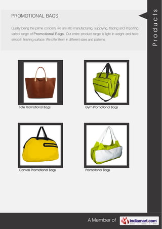 A Member of
PROMOTIONAL BAGS
Quality being the prime concern, we are into manufacturing, supplying, trading and importing
varied range of Promotional Bags. Our entire product range is light in weight and have
smooth finishing surface. We offer them in different sizes and patterns.
Tote Promotional Bags Gym Promotional Bags
Canvas Promotional Bags Promotional Bags
Products
 