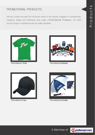 A Member of
PROMOTIONAL PRODUCTS
We are counted amongst the reckoned names in the industry, engaged in manufacturing,
supplying, trading and distributing wide range of Promotional Products. Our entire
product range is in adherence with set quality standards.
Promotional T Shirts Promotional Materials
Promotional Caps Promotional Umbrella
Products
 