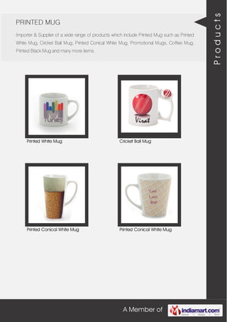 A Member of
PRINTED MUG
Importer & Supplier of a wide range of products which include Printed Mug such as Printed
White Mug, Cricket Ball Mug, Printed Conical White Mug, Promotional Mugs, Coffee Mug,
Printed Black Mug and many more items.
Printed White Mug Cricket Ball Mug
Printed Conical White Mug Printed Conical White Mug
Products
 