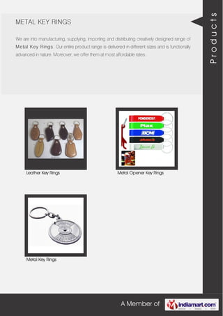 A Member of
METAL KEY RINGS
We are into manufacturing, supplying, importing and distributing creatively designed range of
Metal Key Rings. Our entire product range is delivered in different sizes and is functionally
advanced in nature. Moreover, we offer them at most affordable rates.
Leather Key Rings Metal Opener Key Rings
Metal Key Rings
Products
 