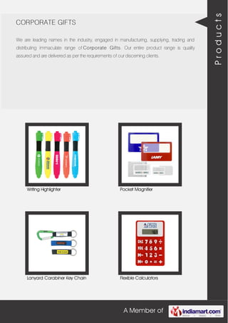 A Member of
CORPORATE GIFTS
We are leading names in the industry, engaged in manufacturing, supplying, trading and
distributing immaculate range of Corporate Gifts. Our entire product range is quality
assured and are delivered as per the requirements of our discerning clients.
Writing Highlighter Pocket Magnifier
Lanyard Carabiner Key Chain Flexible Calculators
Products
 