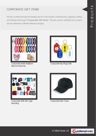 A Member of
CORPORATE GIFT ITEMS
We are counted amongst the leading names in the industry, manufacturing, supplying, trading
and offering wide range of Corporate Gift Items. They are used to celebrate the occasion
and are delivered in different attractive designs.
Corporate Water Resistant
Silicone Watches
Corporate Key Rings Gifts
Corporate Gifts with Logo
Branding
Corporate Men Caps
Products
 