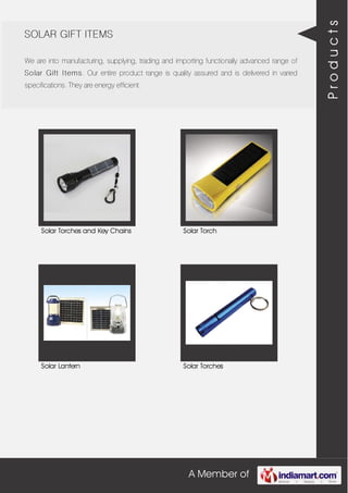 A Member of
SOLAR GIFT ITEMS
We are into manufacturing, supplying, trading and importing functionally advanced range of
Solar Gift Items. Our entire product range is quality assured and is delivered in varied
specifications. They are energy efficient.
Solar Torches and Key Chains Solar Torch
Solar Lantern Solar Torches
Products
 