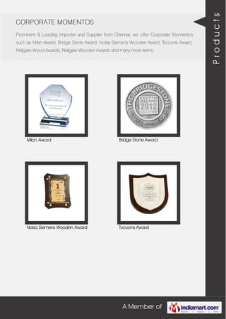 A Member of
CORPORATE MOMENTOS
Prominent & Leading Importer and Supplier from Chennai, we offer Corporate Momentos
such as Milan Award, Bridge Stone Award, Nokia Siemens Wooden Award, Tycoons Award,
Religare Wood Awards, Religare Wooden Awards and many more items.
Milan Award Bridge Stone Award
Nokia Siemens Wooden Award Tycoons Award
Products
 