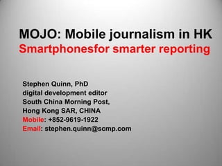 MOJO: Mobile journalism in HK
Smartphonesfor smarter reporting

Stephen Quinn, PhD
digital development editor
South China Morning Post,
Hong Kong SAR, CHINA
Mobile: +852-9619-1922
Email: stephen.quinn@scmp.com
 