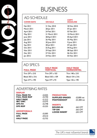 The UK’s most influential brands
business
Ad Schedule
Feb 2011
March 2011
April 2011
May 2011
June 2011
July 2011
Aug 2011
Sep 2011
Oct 2011
Nov 2011
Dec 2011
Jan 2012
31 Dec 2010	
28 Jan 2011	
24 Feb 2011
31 March 2011	
28 April 2011	
26 May 2011	
30 June 2011	
28 Jul 2011
25 Aug 2011	
29 Sept 2011	
27 Oct 2011	
24 Nov 2011
30 Nov 2010	
07 Jan 2011	
03 Feb 2011	
10 March 2011	
05 April 2011	
05 May 2011	
9 June 2011	
07 July 2011	
04 Aug 2011	
08 Sept 2011	
06 Oct 2011	
03 Nov 2011
Cover Date 	 On Sale
Copy
Deadline
Ad Specs
Trim 297 x 210
Bleed 303 x 216
Type 277 x 190
Trim 297 x 103
Bleed 303 x 109
Type 277 x 93
Trim 148 x 210
Bleed 154 x 216
Type 136 x 190
Full PAGE
HALF PAGE
VERTICAL
Half page
horizontal
Advertising rates	
DISPLAY
Full page fh 		 £3,025
Full page rop		 £2,750
half page 		 £1,512
ibc/ obc		 £3,575
dps fh		 £5,748
dps ROP		 £5,225
advertorials
full page		 £5,005
dps		£9,510
half page		 £2,752
PRODUCTION
supplied images	 £2,000 net
photoshoot		 £3,.000 net
INSERTS
Bound-in		 £65 CPT
tip-on		£65 CPT
loose insert		 £45 CPT
 