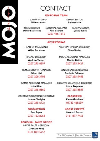 The UK’s most influential brands
editor-in-chief
Phil Alexander
deputy EDITOR
Andrew Male
senior Editor
Danny Ecclestone
editorial assistant
Ross Bennett
0207 436 1515
Reviews editor
Jenny Bulley
advertising
editorialteam
contact
HEAD OF MAGAZINES
Abby Carvosso
BRAND DIRECTOR
AndrewTurner
0207 295 8597
FILM Account Manager
Ethan Hall
0207 208 3702
Games Account ManageR
Irfan Khan
0207 295 8560
ASSOCIATE MEDIA DIRECTOR
Fiona Senior
Music Account Manager
Martin Bojtos
0207 295 5427
Senior Sales Executive
Stefanie Feldman
0207 295 5483
CREATIVE SOLUTIONS DIRECTOR
Mark Stephens
0207 295 8589
CREATIVE SOLUTIONS EXECUTIVE
Lauren Shrigley
0207 295 6721
PRODUCTION
Bob Soper
0207 182 8068
REGIONAL SALES OFFICE
MEDIA SALES NETWORK
Graham Roby
0161 874 5757
CLASSIFIED
Karen Gardiner
01733 468539
LOOSE INSERTS
Howard Foster
0161 877 7455
 