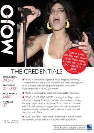 The UK’s most influential brands
Circulation
94,617*
Readership
211,000**
abc1 profile
66%**
MeAn Age
37**
*
ABC JJul - Dec 2010
**
NRS Jan - Dec 2010
l MOJO is the world’s largest UK music magazine, delivering
a monthly dose of world class journalism and iconic photography
to an audience of extremely passionate music consumers.
If you’re featured in MOJO, you matter.
l MOJO is the brand for those truly OBSESSED with music
l MOJO isTHE MUSIC EXPERT – a magazine of high brand
values and integrity.A carefully crafted musical archive covering
the very best of music across genres. From classic and modern
rock, folk, soul, country to reggae, electronic and experimental.
It prefers to celebrate quality over popularity – music that will
stand the test of time.
l MOJO provides a “hand-made” experience in a mass market
environment, and as a result is a valued and trusted brand.
Source:‘Record of the Day’
THE CREDENTIALS
Editor-in-Chief,Phil Alexander,winnerof the‘OutstandingContribution to musicJournalism’Award2009
 