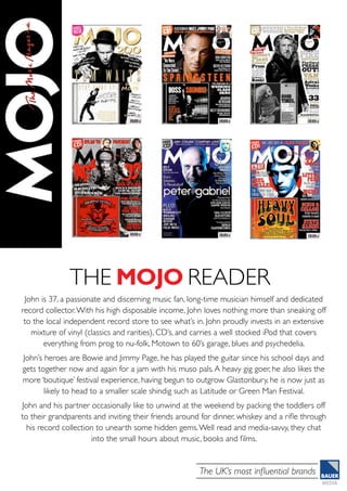 The UK’s most influential brands
The MOJO READER
John is 37, a passionate and discerning music fan, long-time musician himself and dedicated
record collector.With his high disposable income, John loves nothing more than sneaking off
to the local independent record store to see what’s in. John proudly invests in an extensive
mixture of vinyl (classics and rarities), CD’s, and carries a well stocked iPod that covers
everything from prog to nu-folk, Motown to 60’s garage, blues and psychedelia.
John’s heroes are Bowie and Jimmy Page, he has played the guitar since his school days and
gets together now and again for a jam with his muso pals.A heavy gig goer, he also likes the
more ‘boutique’ festival experience, having begun to outgrow Glastonbury, he is now just as
likely to head to a smaller scale shindig such as Latitude or Green Man Festival.
John and his partner occasionally like to unwind at the weekend by packing the toddlers off
to their grandparents and inviting their friends around for dinner, whiskey and a rifle through
his record collection to unearth some hidden gems.Well read and media-savvy, they chat
into the small hours about music, books and films.
 