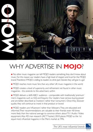 The UK’s most influential brands
l No other music magazine can tell MOJO readers something they don’t know about
music. For this reason our readers have a high level of respect and trust for the MOJO
brand.Therefore if MOJO is telling its readers to drink Jack Daniels they will give it a go!
l MOJO reaches more music fans than any other UK music magazine in the world
l MOJO creates a level of superiority and refinement not found in other music
magazines - this extends to the advertisers within
l MOJO delivers a 66% ABC1 audience – comparable with traditionally ‘premium’
men’s magazines such as GQ and Esquire. Our readers have serious buying power
and are better described as ‘investors’ rather than ‘consumers’. Once they discover
quality they will continue to invest in that product or brand
l MOJO readers are ‘influencers’ rather than followers.They are educated and
informed.Their recommendations are valuable to their friends: even 4.8 times
more likely than the national average to convince others aboutTV / Audio /Video
equipment,Also 4D man research (ACTTracker) 2010 places MOJO as the 1st
equal most influential magazine in the Men’s market at 79%.
why advertise in MOJO?
 