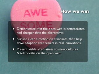 How we win


    •   Demonstrate that the open web is better, faster,
        and cheaper than the alternatives.

    •   Surface clear direction on standards, then help
        drive adoption that results in real innovations.

    •   Present viable alternatives to monocultures
        & toll booths on the open web.



5
 