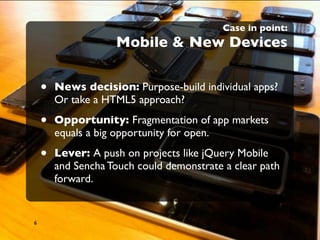 Case in point:
                    Mobile & New Devices


    •   News decision: Purpose-build individual apps?
        Or take a HTML5 approach?

    •   Opportunity: Fragmentation of app markets
        equals a big opportunity for open.

    •   Lever: A push on projects like jQuery Mobile
        and Sencha Touch could demonstrate a clear path
        forward.


6
 